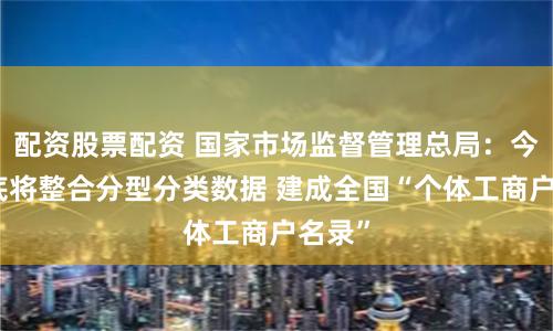 配资股票配资 国家市场监督管理总局：今年年底将整合分型分类数据 建成全国“个体工商户名录”
