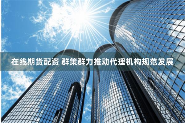 在线期货配资 群策群力推动代理机构规范发展