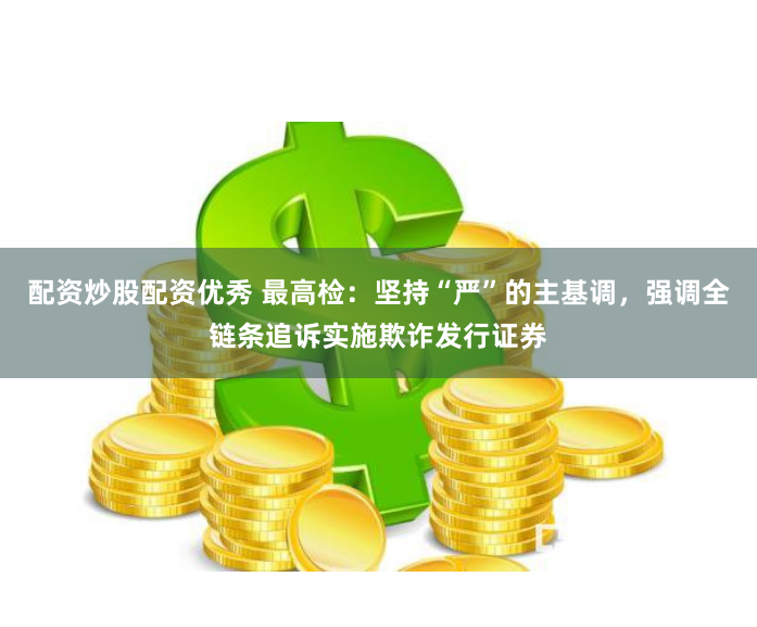 配资炒股配资优秀 最高检：坚持“严”的主基调，强调全链条追诉实施欺诈发行证券