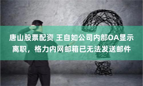 唐山股票配资 王自如公司内部OA显示离职，格力内网邮箱已无法发送邮件