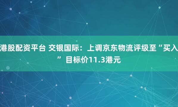 港股配资平台 交银国际：上调京东物流评级至“买入” 目标价11.3港元
