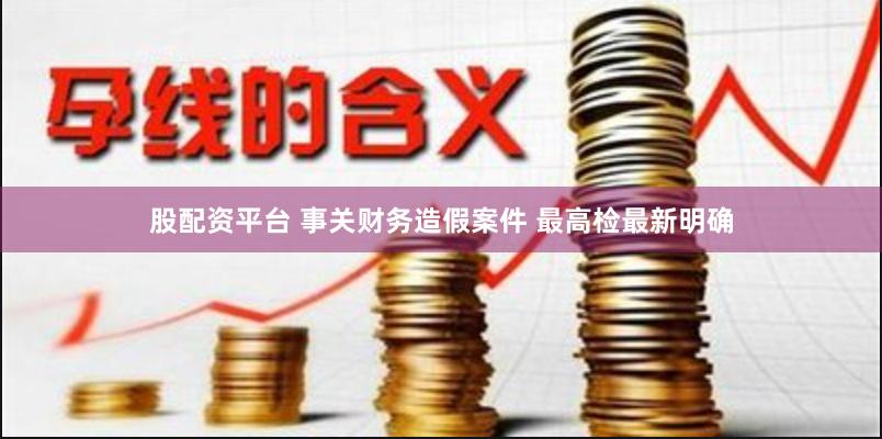 股配资平台 事关财务造假案件 最高检最新明确