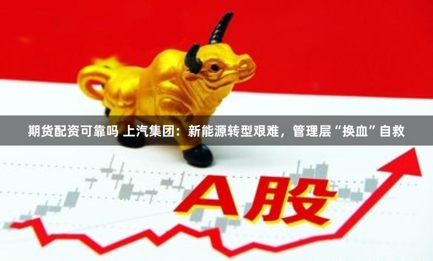 期货配资可靠吗 上汽集团：新能源转型艰难，管理层“换血”自救