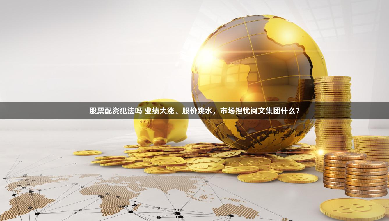 股票配资犯法吗 业绩大涨、股价跳水，市场担忧阅文集团什么？