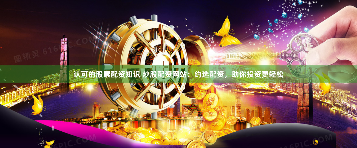认可的股票配资知识 炒股配资网站：约选配资，助你投资更轻松