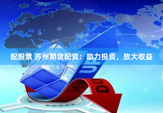 配股票 苏州期货配资：助力投资，放大收益