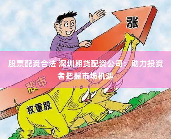 股票配资合法 深圳期货配资公司：助力投资者把握市场机遇