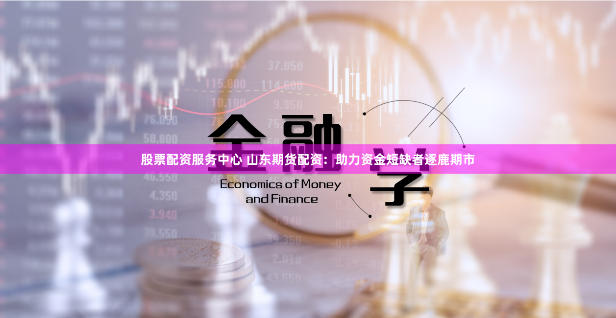股票配资服务中心 山东期货配资：助力资金短缺者逐鹿期市