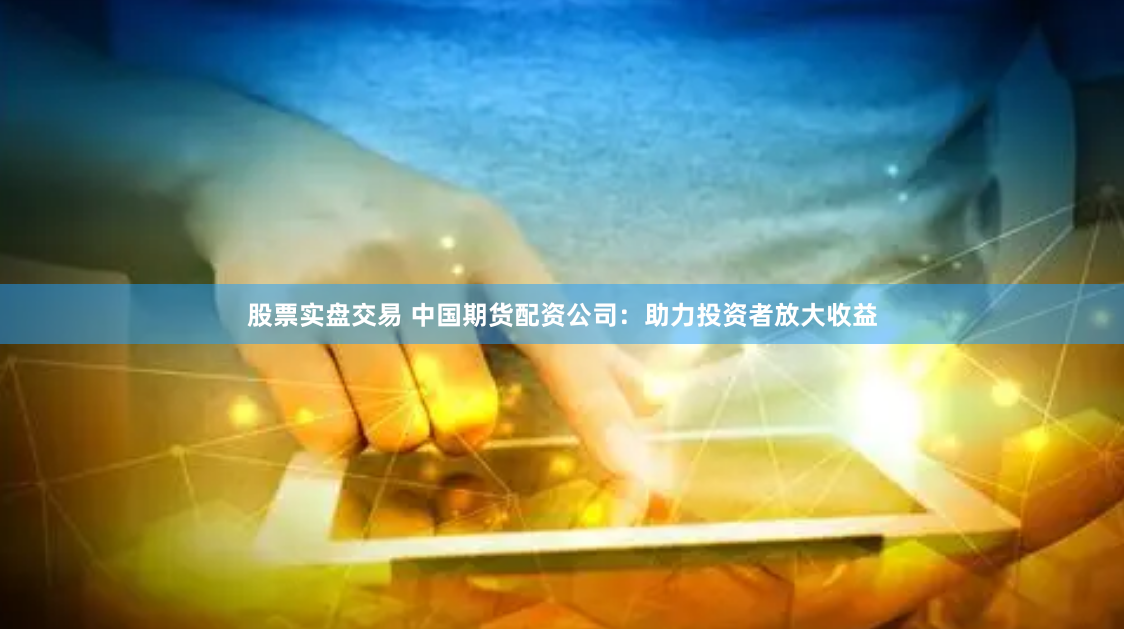 股票实盘交易 中国期货配资公司：助力投资者放大收益