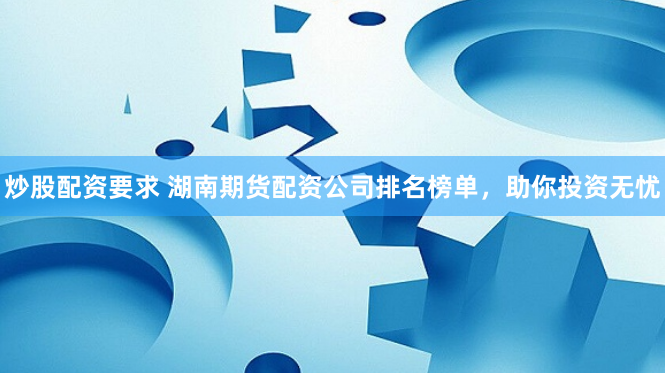 炒股配资要求 湖南期货配资公司排名榜单，助你投资无忧