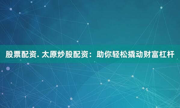 股票配资. 太原炒股配资：助你轻松撬动财富杠杆