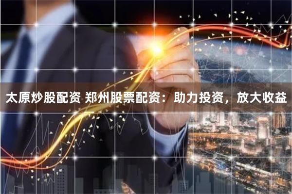 太原炒股配资 郑州股票配资：助力投资，放大收益