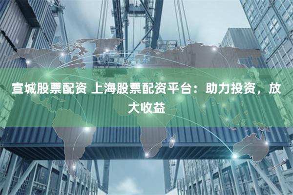 宣城股票配资 上海股票配资平台：助力投资，放大收益