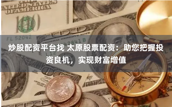 炒股配资平台找 太原股票配资：助您把握投资良机，实现财富增值