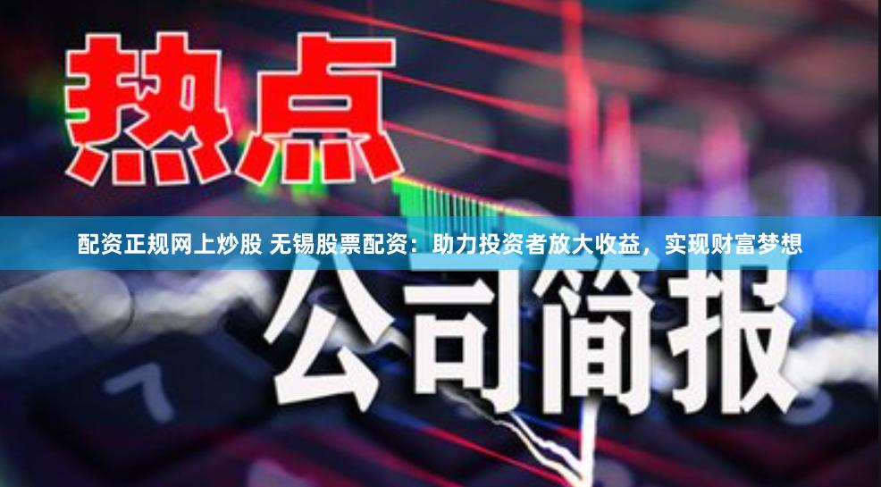配资正规网上炒股 无锡股票配资：助力投资者放大收益，实现财富梦想