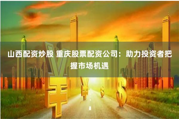 山西配资炒股 重庆股票配资公司：助力投资者把握市场机遇