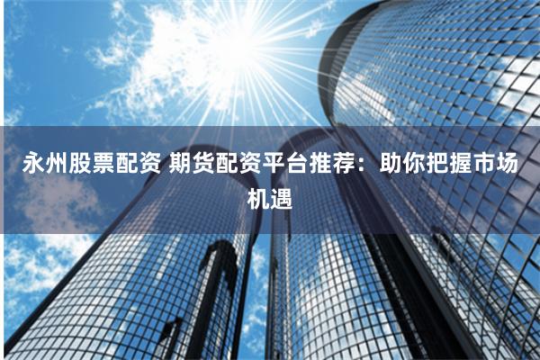 永州股票配资 期货配资平台推荐：助你把握市场机遇