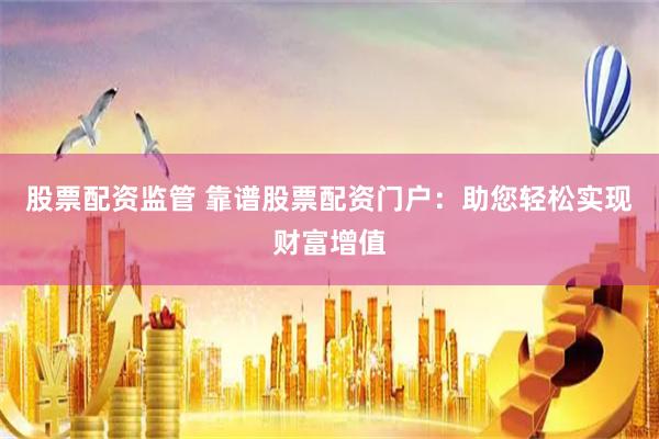 股票配资监管 靠谱股票配资门户：助您轻松实现财富增值