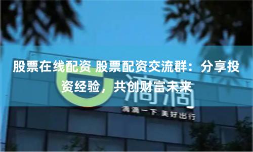股票在线配资 股票配资交流群：分享投资经验，共创财富未来