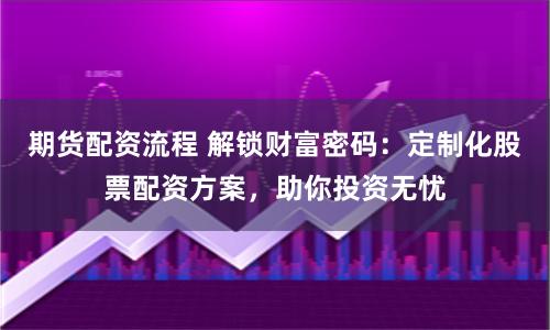 期货配资流程 解锁财富密码：定制化股票配资方案，助你投资无忧