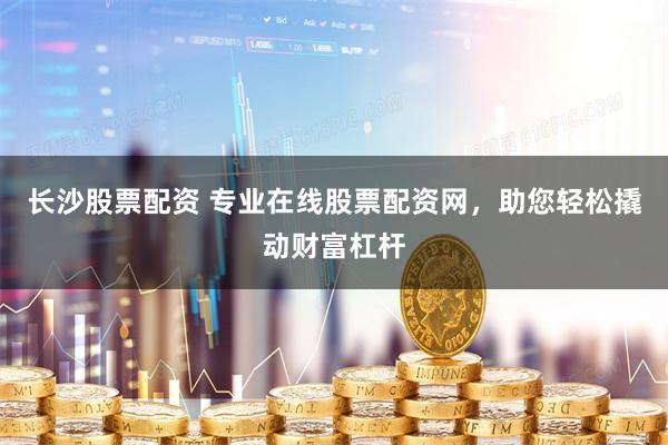 长沙股票配资 专业在线股票配资网，助您轻松撬动财富杠杆