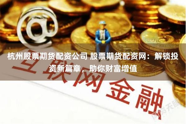杭州股票期货配资公司 股票期货配资网：解锁投资新篇章，助你财富增值