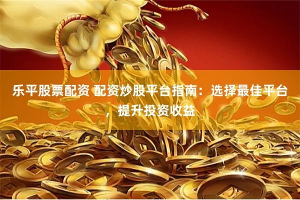 乐平股票配资 配资炒股平台指南：选择最佳平台，提升投资收益