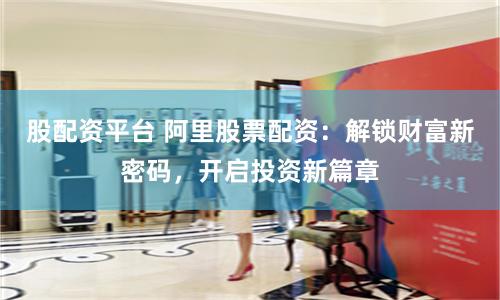 股配资平台 阿里股票配资:解锁财富新密码,开启投资新篇章