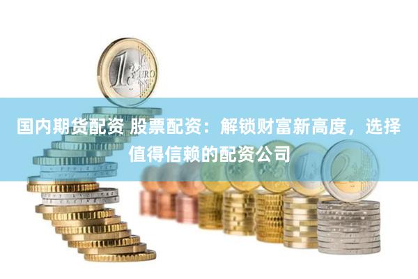 国内期货配资 股票配资:解锁财富新高度,选择值得信赖的配资公司
