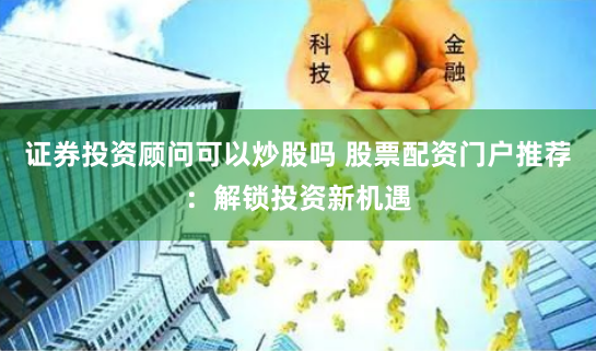 证券投资顾问可以炒股吗 股票配资门户推荐：解锁投资新机遇