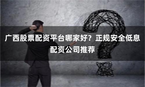 广西股票配资平台哪家好？正规安全低息配资公司推荐